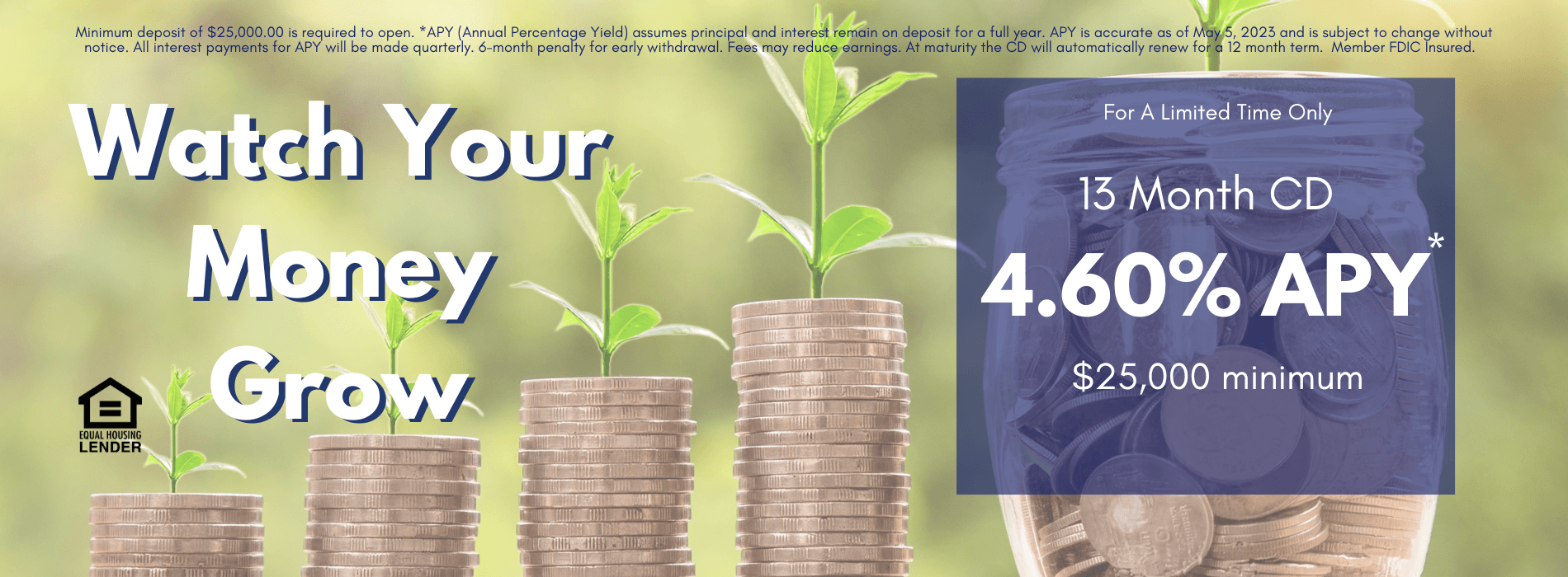 Watch Your Money Grow! For a limited time only, we are offering a 13 month CD with a 4.60% Annual Percentage Yield. Minimum deposit of $25,000.00 is required to open. *APY (Annual Percentage Yield) assumes principal and interest remain on deposit for a full year. APY is accurate as of May 5, 2023 and is subject to change without notice. All interest payments for APY will be made quarterly. 6-month penalty for early withdrawal. Fees may reduce earnings. At maturity the CD will automatically renew for a 12 month term. Member FDIC Insured.