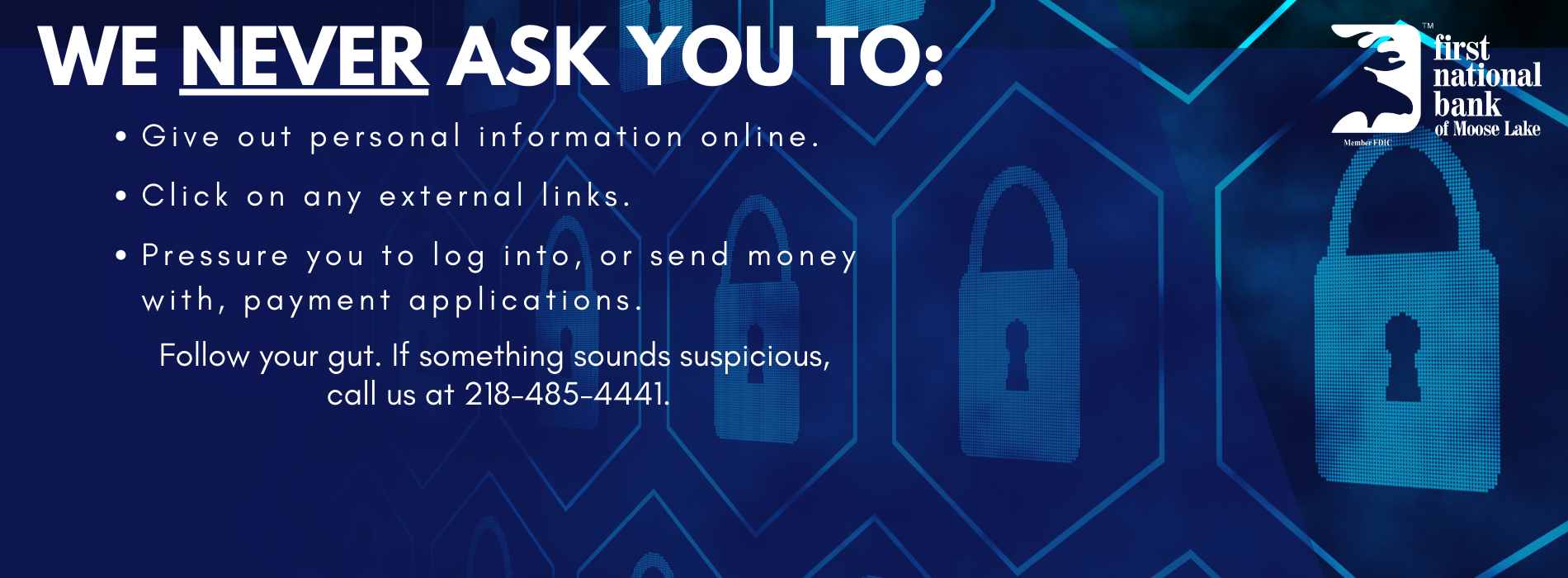 We never ask you to: Give out personal information online. Click on any external links. Pressure you to log into, or send money with, payment applications. Follow your gut. If something sounds suspicious, call us at 218-485-4441.