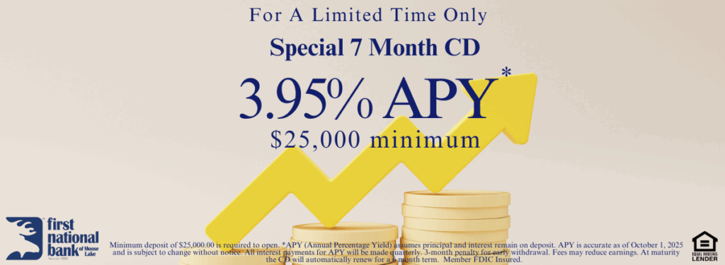 For a limited time only. Special 7 month CD. 3.95% APY* $25,000 minimum. Minimum deposit of $25,000.00 is required to open. *APY (Annual Percentage Yield) assumes principal and interest remain on deposit. APY is accurate as of October 1, 2025 and is subject to change without notice. All interest payments for APY will be made quarterly. 3-month penalty for early withdrawal. Fees may reduce earnings. At maturity the CD will automatically renew for a 6 month term.  Member FDIC Insured.  