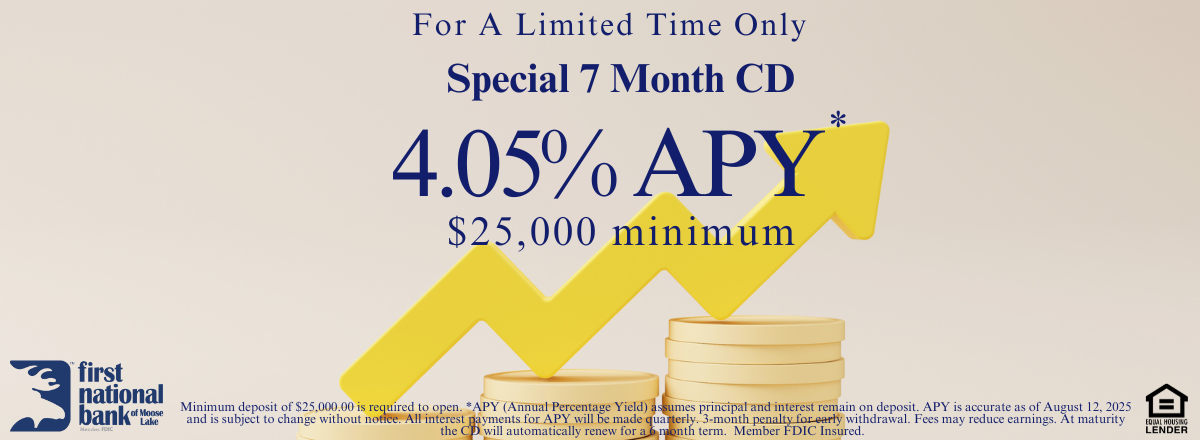 Minimum deposit of $25,000.00 is required to open. *APY (Annual Percentage Yield) assumes principal and interest remain on deposit. APY is accurate as of August 12, 2025 and is subject to change without notice. All interest payments for APY will be made quarterly. 3-month penalty for early withdrawal. Fees may reduce earnings. At maturity the CD will automatically renew for a 6 month term.  Member FDIC Insured.  
