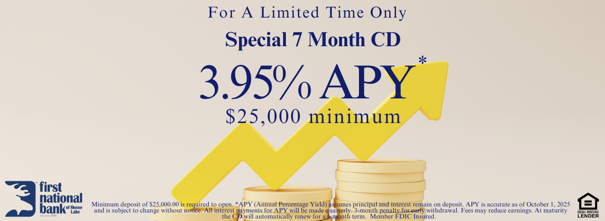 Minimum deposit of $25,000.00 is required to open. *APY (Annual Percentage Yield) assumes principal and interest remain on deposit. APY is accurate as of August 12, 2025 and is subject to change without notice. All interest payments for APY will be made quarterly. 3-month penalty for early withdrawal. Fees may reduce earnings. At maturity the CD will automatically renew for a 6 month term.  Member FDIC Insured.  